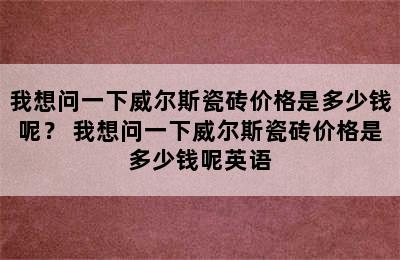 我想问一下威尔斯瓷砖价格是多少钱呢？ 我想问一下威尔斯瓷砖价格是多少钱呢英语